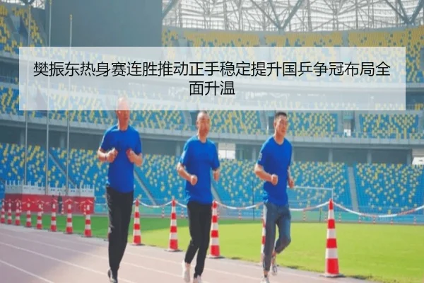 樊振东热身赛连胜推动正手稳定提升国乒争冠布局全面升温